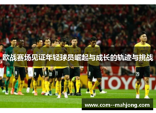欧战赛场见证年轻球员崛起与成长的轨迹与挑战 欧战赛场见证年轻球员崛起与成长的轨迹与挑战