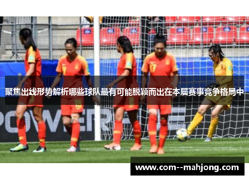 聚焦出线形势解析哪些球队最有可能脱颖而出在本届赛事竞争格局中 聚焦出线形势解析哪些球队最有可能脱颖而出在本届赛事竞争格局中
