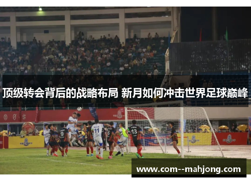 顶级转会背后的战略布局 新月如何冲击世界足球巅峰 顶级转会背后的战略布局 新月如何冲击世界足球巅峰