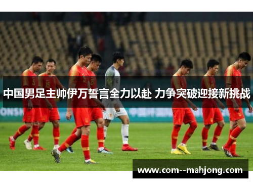 中国男足主帅伊万誓言全力以赴 力争突破迎接新挑战