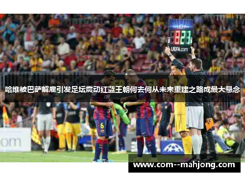 哈维被巴萨解雇引发足坛震动红蓝王朝何去何从未来重建之路成最大悬念
