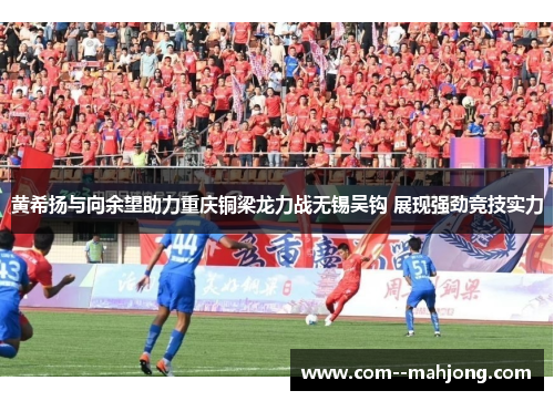 黄希扬与向余望助力重庆铜梁龙力战无锡吴钩 展现强劲竞技实力 黄希扬与向余望助力重庆铜梁龙力战无锡吴钩 展现强劲竞技实力