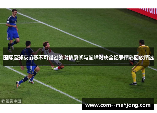 国际足球友谊赛不可错过的激情瞬间与巅峰对决全纪录精彩回放精选 国际足球友谊赛不可错过的激情瞬间与巅峰对决全纪录精彩回放精选
